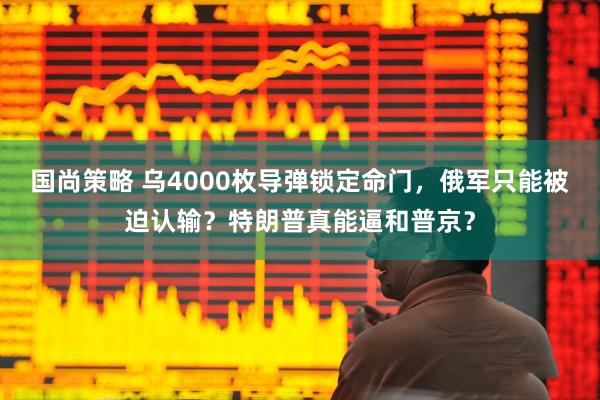国尚策略 乌4000枚导弹锁定命门，俄军只能被迫认输？特朗普真能逼和普京？