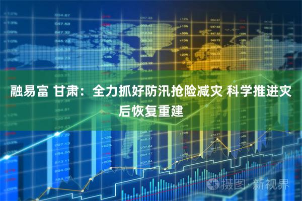 融易富 甘肃:全力抓好防汛抢险减灾 科学推进灾后恢复重建