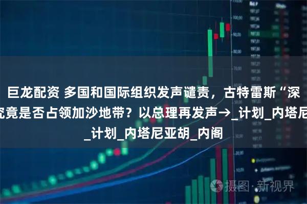 巨龙配资 多国和国际组织发声谴责,古特雷斯“深感震惊” 究竟是否占领加沙地带?以总理再发声→_计划_内塔尼亚胡_内阁