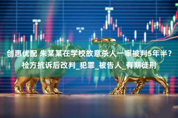 创惠优配 朱某某在学校故意杀人一审被判5年半?检方抗诉后改判_犯罪_被告人_有期徒刑