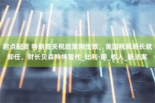 启点配资 特朗普关税政策刚生效,美国税局局长就卸任,财长贝森特将暂代_比利·朗_收入_新法案