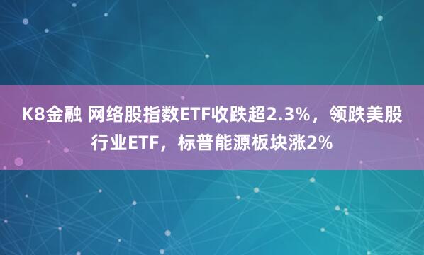 K8金融 网络股指数ETF收跌超2.3%，领跌美股行业ETF，标普能源板块涨2%