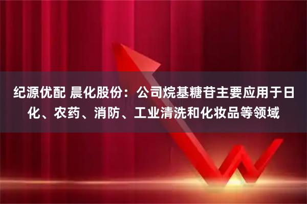 纪源优配 晨化股份：公司烷基糖苷主要应用于日化、农药、消防、工业清洗和化妆品等领域