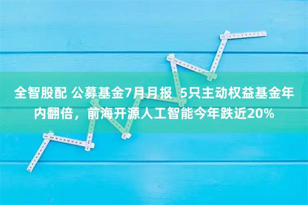 全智股配 公募基金7月月报 5只主动权益基金年内翻倍,前海开源人工智能今年跌近20%