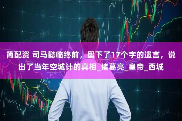 简配资 司马懿临终前,留下了17个字的遗言,说出了当年空城计的真相_诸葛亮_皇帝_西城