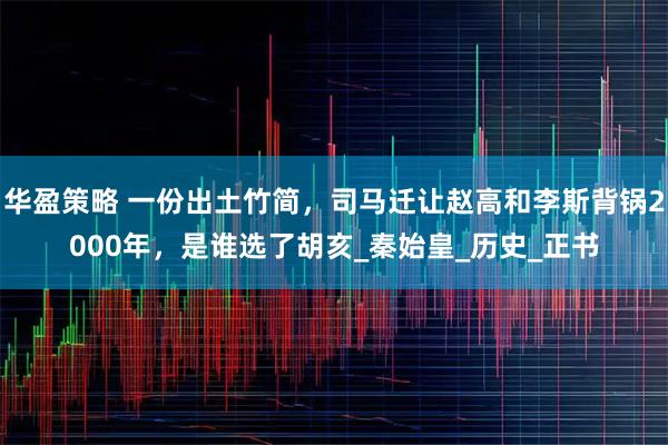 华盈策略 一份出土竹简,司马迁让赵高和李斯背锅2000年,是谁选了胡亥_秦始皇_历史_正书