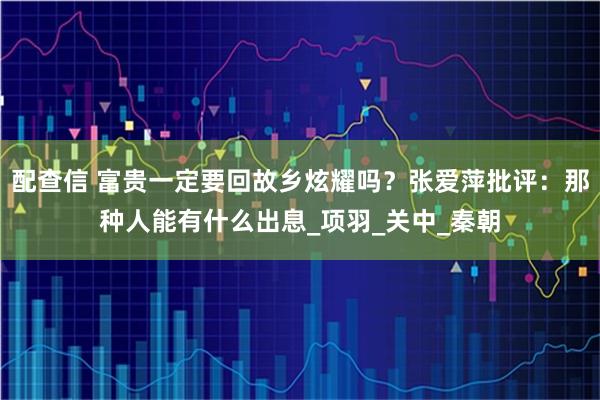 配查信 富贵一定要回故乡炫耀吗?张爱萍批评:那种人能有什么出息_项羽_关中_秦朝