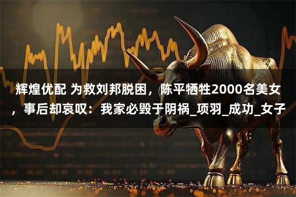 辉煌优配 为救刘邦脱困，陈平牺牲2000名美女，事后却哀叹：我家必毁于阴祸_项羽_成功_女子