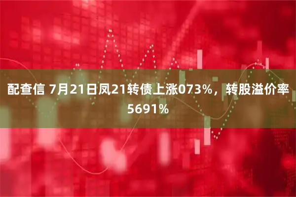 配查信 7月21日凤21转债上涨073%,转股溢价率5691%