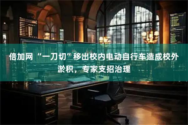 倍加网 “一刀切”移出校内电动自行车造成校外淤积，专家支招治理