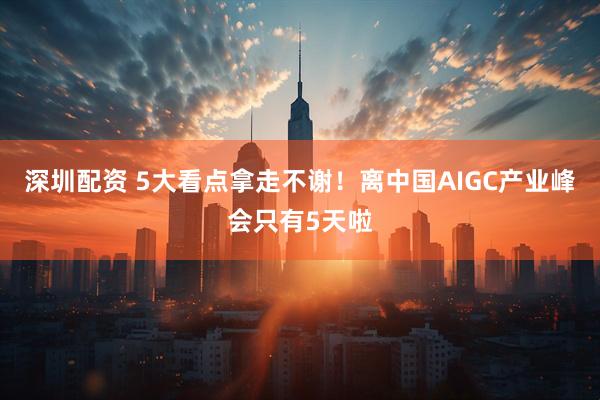 深圳配资 5大看点拿走不谢!离中国AIGC产业峰会只有5天啦