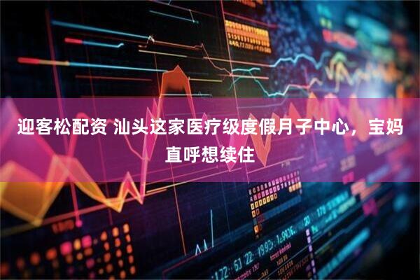 迎客松配资 汕头这家医疗级度假月子中心,宝妈直呼想续住