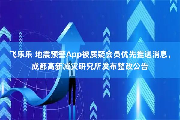 飞乐乐 地震预警App被质疑会员优先推送消息,成都高新减灾研究所发布整改公告