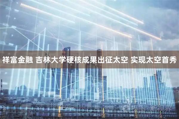祥富金融 吉林大学硬核成果出征太空 实现太空首秀