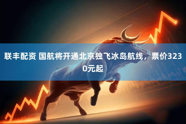 联丰配资 国航将开通北京独飞冰岛航线，票价3230元起