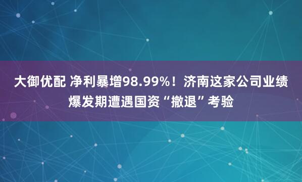 大御优配 净利暴增98.99%！济南这家公司业绩爆发期遭遇国资“撤退”考验