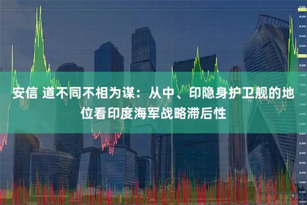 安信 道不同不相为谋：从中、印隐身护卫舰的地位看印度海军战略滞后性