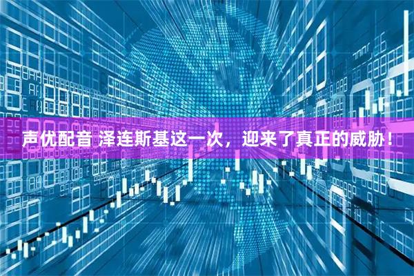 声优配音 泽连斯基这一次，迎来了真正的威胁！