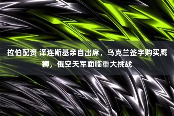 拉伯配资 泽连斯基亲自出席，乌克兰签字购买鹰狮，俄空天军面临重大挑战