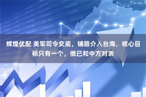 辉煌优配 美军司令交底，铺路介入台海，核心目标只有一个，俄已和中方对表